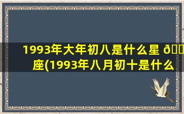 1993年大年初八是什么星 🐳 座(1993年八月初十是什么星座)
